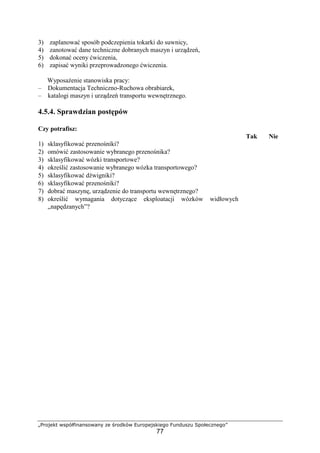 „Projekt współfinansowany ze środków Europejskiego Funduszu Społecznego”
77
3) zaplanować sposób podczepienia tokarki do suwnicy,
4) zanotować dane techniczne dobranych maszyn i urządzeń,
5) dokonać oceny ćwiczenia,
6) zapisać wyniki przeprowadzonego ćwiczenia.
WyposaŜenie stanowiska pracy:
– Dokumentacja Techniczno-Ruchowa obrabiarek,
– katalogi maszyn i urządzeń transportu wewnętrznego.
4.5.4. Sprawdzian postępów
Czy potrafisz:
Tak Nie
1) sklasyfikować przenośniki?
2) omówić zastosowanie wybranego przenośnika?
3) sklasyfikować wózki transportowe?
4) określić zastosowanie wybranego wózka transportowego?
5) sklasyfikować dźwigniki?
6) sklasyfikować przenośniki?
7) dobrać maszynę, urządzenie do transportu wewnętrznego?
8) określić wymagania dotyczące eksploatacji wózków widłowych
„napędzanych”?
 