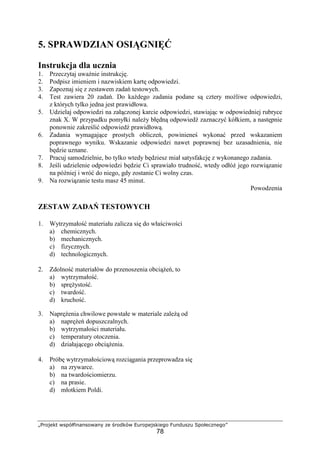 „Projekt współfinansowany ze środków Europejskiego Funduszu Społecznego”
78
5. SPRAWDZIAN OSIĄGNIĘĆ
Instrukcja dla ucznia
1. Przeczytaj uwaŜnie instrukcję.
2. Podpisz imieniem i nazwiskiem kartę odpowiedzi.
3. Zapoznaj się z zestawem zadań testowych.
4. Test zawiera 20 zadań. Do kaŜdego zadania podane są cztery moŜliwe odpowiedzi,
z których tylko jedna jest prawidłowa.
5. Udzielaj odpowiedzi na załączonej karcie odpowiedzi, stawiając w odpowiedniej rubryce
znak X. W przypadku pomyłki naleŜy błędną odpowiedź zaznaczyć kółkiem, a następnie
ponownie zakreślić odpowiedź prawidłową.
6. Zadania wymagające prostych obliczeń, powinieneś wykonać przed wskazaniem
poprawnego wyniku. Wskazanie odpowiedzi nawet poprawnej bez uzasadnienia, nie
będzie uznane.
7. Pracuj samodzielnie, bo tylko wtedy będziesz miał satysfakcję z wykonanego zadania.
8. Jeśli udzielenie odpowiedzi będzie Ci sprawiało trudność, wtedy odłóŜ jego rozwiązanie
na później i wróć do niego, gdy zostanie Ci wolny czas.
9. Na rozwiązanie testu masz 45 minut.
Powodzenia
ZESTAW ZADAŃ TESTOWYCH
1. Wytrzymałość materiału zalicza się do właściwości
a) chemicznych.
b) mechanicznych.
c) fizycznych.
d) technologicznych.
2. Zdolność materiałów do przenoszenia obciąŜeń, to
a) wytrzymałość.
b) spręŜystość.
c) twardość.
d) kruchość.
3. NapręŜenia chwilowe powstałe w materiale zaleŜą od
a) napręŜeń dopuszczalnych.
b) wytrzymałości materiału.
c) temperatury otoczenia.
d) działającego obciąŜenia.
4. Próbę wytrzymałościową rozciągania przeprowadza się
a) na zrywarce.
b) na twardościomierzu.
c) na prasie.
d) młotkiem Poldi.
 