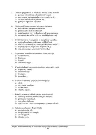 „Projekt współfinansowany ze środków Europejskiego Funduszu Społecznego”
79
5. Granica spręŜystości, to wielkość, poniŜej której materiał
a) posiada zdolność do odkształceń trwałych.
b) powraca do stanu początkowego po odjęciu siły.
c) zaczyna nadmiernie wydłuŜać się.
d) pęka pod wpływem obciąŜeń.
6. Plastyczność to cecha materiału, pozwalająca na
a) krótkotrwałe obciąŜanie materiału.
b) przenoszenie małych obciąŜeń.
c) duŜą kruchość przy podwyŜszonych temperaturach.
d) nadawanie kształtów podczas obróbki plastycznej.
7. Wytrzymałość na rozciąganie, to napręŜenie wywołane
a) minimalną siłą przyłoŜoną do próbki (Fmin).
b) siłą która powoduje zerwanie próbki plastycznej (Fu).
c) największą siłą przyłoŜoną do próbki (Fm).
d) siłą, powodującą „płynięcie” próbki (Fe).
8. Przydatność materiału do spawania charakteryzuje
a) wytrzymałość.
b) kruchość.
c) lejność.
d) zawartość węgla.
9. W podnośnikach śrubowych stosujemy najczęściej gwint
a) trapezowy zwykły.
b) drobnozwojny.
c) trójkątny.
d) prostokątny.
10. Właściwości kaŜdej spręŜyny charakteryzuje
a) skok.
b) sztywność spręŜyny.
c) wyboczenie.
d) strzałka ugięcia.
11. Tokarki wewnątrz zakładu moŜna przemieszczać
a) suwnicą, do której zawieszona jest maszyna.
b) przetaczać na rolkach.
c) specjalną platformą.
d) wózkiem, na których maszyna spoczywa na rolkach.
12. Reduktory zaliczamy do przekładni
a) przyspieszających.
b) nie przenoszących napędu.
c) zwalniających.
d) ślimakowych.
 