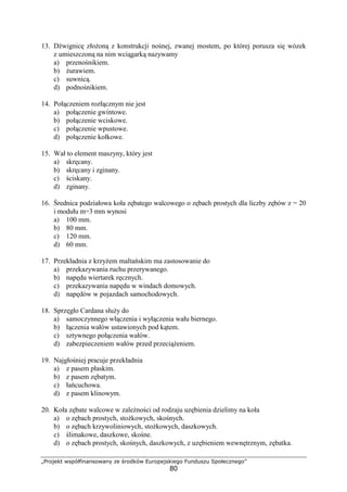 „Projekt współfinansowany ze środków Europejskiego Funduszu Społecznego”
80
13. Dźwignicę złoŜoną z konstrukcji nośnej, zwanej mostem, po której porusza się wózek
z umieszczoną na nim wciągarką nazywamy
a) przenośnikiem.
b) Ŝurawiem.
c) suwnicą.
d) podnośnikiem.
14. Połączeniem rozłącznym nie jest
a) połączenie gwintowe.
b) połączenie wciskowe.
c) połączenie wpustowe.
d) połączenie kołkowe.
15. Wał to element maszyny, który jest
a) skręcany.
b) skręcany i zginany.
c) ściskany.
d) zginany.
16. Średnica podziałowa koła zębatego walcowego o zębach prostych dla liczby zębów z = 20
i modułu m=3 mm wynosi
a) 100 mm.
b) 80 mm.
c) 120 mm.
d) 60 mm.
17. Przekładnia z krzyŜem maltańskim ma zastosowanie do
a) przekazywania ruchu przerywanego.
b) napędu wiertarek ręcznych.
c) przekazywania napędu w windach domowych.
d) napędów w pojazdach samochodowych.
18. Sprzęgło Cardana słuŜy do
a) samoczynnego włączenia i wyłączenia wału biernego.
b) łączenia wałów ustawionych pod kątem.
c) sztywnego połączenia wałów.
d) zabezpieczeniem wałów przed przeciąŜeniem.
19. Najgłośniej pracuje przekładnia
a) z pasem płaskim.
b) z pasem zębatym.
c) łańcuchowa.
d) z pasem klinowym.
20. Koła zębate walcowe w zaleŜności od rodzaju uzębienia dzielimy na koła
a) o zębach prostych, stoŜkowych, skośnych.
b) o zębach krzywoliniowych, stoŜkowych, daszkowych.
c) ślimakowe, daszkowe, skośne.
d) o zębach prostych, skośnych, daszkowych, z uzębieniem wewnętrznym, zębatka.
 