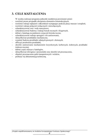 „Projekt współfinansowany ze środków Europejskiego Funduszu Społecznego”
6
3. CELE KSZTAŁCENIA
W wyniku realizacji programu jednostki modułowej powinieneś umieć:
– rozróŜnić proste przypadki obciąŜenia elementów konstrukcyjnych,
– rozróŜnić rodzaje napręŜeń i odkształceń występujące podczas pracy maszyn i urządzeń,
– rozróŜnić rodzaje połączeń rozłącznych i nierozłącznych,
– scharakteryzować osie i wały maszynowe,
– scharakteryzować budowę i rodzaje łoŜysk tocznych i ślizgowych,
– dobrać z katalogu na podstawie oznaczeń łoŜyska toczne,
– scharakteryzować rodzaje sprzęgieł i ich zastosowanie,
– sklasyfikować przekładnie mechaniczne,
– wyjaśnić budowę przekładni zębatych prostych i złoŜonych,
– obliczyć przełoŜenie przekładni,
– określić zastosowanie mechanizmów krzywkowych, korbowych, śrubowych, przekładni
śrubowo-tocznej,
– dobrać części maszyn z katalogów,
– sklasyfikować dźwignice i przenośniki oraz określić ich przeznaczenie,
– objaśnić przeznaczenie palet transportowych i wózków,
– posłuŜyć się dokumentacją techniczną.
 