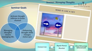 Seminar Goals
Activate thought
reforms in brain
channel
Enhancing
thought skills
changes
status quo
Managing
thoughts
means
managing life.
Seminar: Managing Thoughts
Connect me:
Rajesh Nanoo
Mumbai
Mob/WhatsApp
9895369280
 
