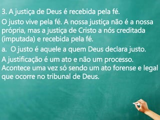 3. A justiça de Deus é recebida pela fé.
O justo vive pela fé. A nossa justiça não é a nossa
própria, mas a justiça de Cristo a nós creditada
(imputada) e recebida pela fé.
a. O justo é aquele a quem Deus declara justo.
A justificação é um ato e não um processo.
Acontece uma vez só sendo um ato forense e legal
que ocorre no tribunal de Deus.
 