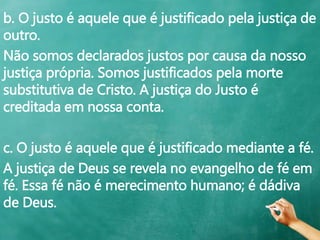 b. O justo é aquele que é justificado pela justiça de
outro.
Não somos declarados justos por causa da nosso
justiça própria. Somos justificados pela morte
substitutiva de Cristo. A justiça do Justo é
creditada em nossa conta.
c. O justo é aquele que é justificado mediante a fé.
A justiça de Deus se revela no evangelho de fé em
fé. Essa fé não é merecimento humano; é dádiva
de Deus.
 