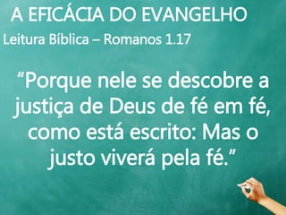 A EFICÁCIA DO EVANGELHO
Leitura Bíblica – Romanos 1.17
“Porque nele se descobre a
justiça de Deus de fé em fé,
como está escrito: Mas o
justo viverá pela fé.”
 