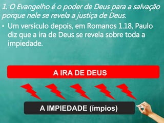 1. O Evangelho é o poder de Deus para a salvação
porque nele se revela a justiça de Deus.
• Um versículo depois, em Romanos 1.18, Paulo
diz que a ira de Deus se revela sobre toda a
impiedade.
A IRA DE DEUS
A IMPIEDADE (ímpios)
 