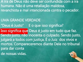 A ira de Deus não deve ser confundida com a ira
humana. Não é uma retaliação maldosa,
revanchista e mal intencionada contra o pecador.
UMA GRANDE VERDADE
“Deus é Justo” E o que isso significa?
Isso significa que Deus é justo em tudo que faz.
Sendo justo, não inocenta o culpado. Sendo justo,
julgará a todos com justiça. É o Juiz dos vivos e
mortos. Compareceremos diante Dele no tribunal
para dar conta
de nossas vidas.
 