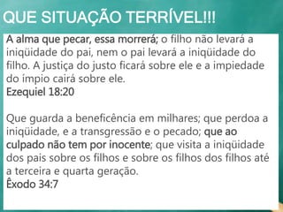 QUE SITUAÇÃO TERRÍVEL!!!
A alma que pecar, essa morrerá; o filho não levará a
iniqüidade do pai, nem o pai levará a iniqüidade do
filho. A justiça do justo ficará sobre ele e a impiedade
do ímpio cairá sobre ele.
Ezequiel 18:20
Que guarda a beneficência em milhares; que perdoa a
iniqüidade, e a transgressão e o pecado; que ao
culpado não tem por inocente; que visita a iniqüidade
dos pais sobre os filhos e sobre os filhos dos filhos até
a terceira e quarta geração.
Êxodo 34:7
 