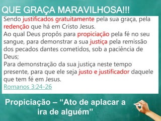 QUE GRAÇA MARAVILHOSA!!!
Sendo justificados gratuitamente pela sua graça, pela
redenção que há em Cristo Jesus.
Ao qual Deus propôs para propiciação pela fé no seu
sangue, para demonstrar a sua justiça pela remissão
dos pecados dantes cometidos, sob a paciência de
Deus;
Para demonstração da sua justiça neste tempo
presente, para que ele seja justo e justificador daquele
que tem fé em Jesus.
Romanos 3:24-26
Propiciação – “Ato de aplacar a
ira de alguém”
 