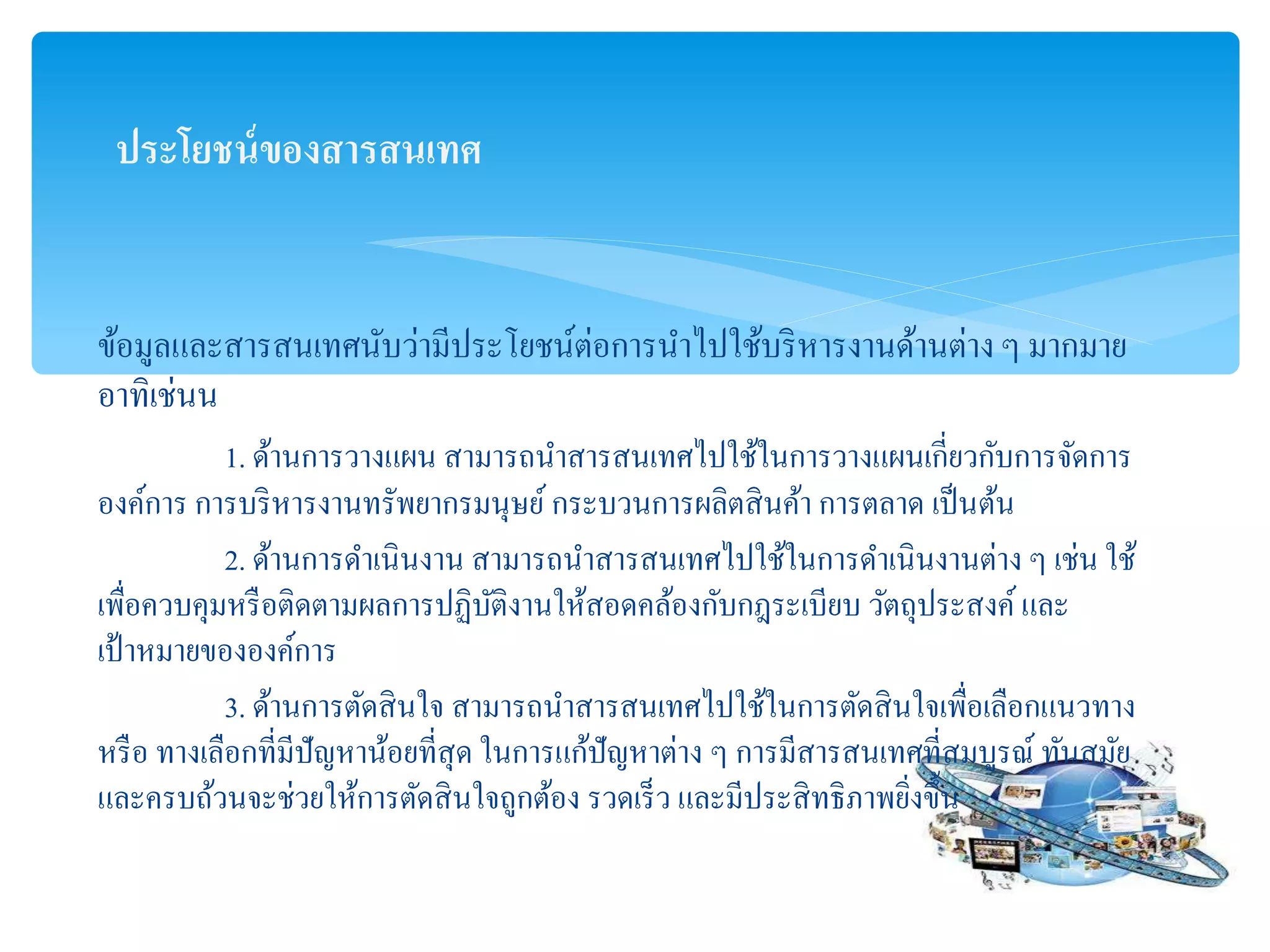 ประโยชน์ของสำรสนเทศ
ข้อมูลและสารสนเทศนับว่ามีประโยชน์ต่อการนาไปใช้บริหารงานด้านต่าง ๆ มากมาย
อาทิเช่นน
1. ด้านการวางแผน สามารถนาสารสนเทศไปใช้ในการวางแผนเกี่ยวกับการจัดการ
องค์การ การบริหารงานทรัพยากรมนุษย์ กระบวนการผลิตสินค้า การตลาด เป็นต้น
2. ด้านการดาเนินงาน สามารถนาสารสนเทศไปใช้ในการดาเนินงานต่าง ๆ เช่น ใช้
เพื่อควบคุมหรือติดตามผลการปฏิบัติงานให้สอดคล้องกับกฎระเบียบ วัตถุประสงค์และ
เป้าหมายขององค์การ
3. ด้านการตัดสินใจ สามารถนาสารสนเทศไปใช้ในการตัดสินใจเพื่อเลือกแนวทาง
หรือ ทางเลือกที่มีปัญหาน้อยที่สุด ในการแก้ปัญหาต่าง ๆ การมีสารสนเทศที่สมบูรณ์ ทันสมัย
และครบถ้วนจะช่วยให้การตัดสินใจถูกต้อง รวดเร็ว และมีประสิทธิภาพยิ่งขึ้น
 