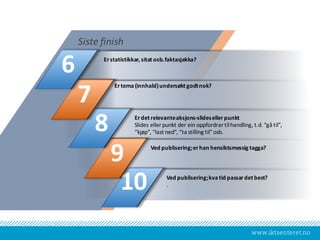 www.iktsenteret.no
Erstatistikkar,	sitat osb.	faktasjekka?
Siste finish
Ertema(innhald)	undersøkt godtnok?
Erdet relevanteaksjons-slides	ellerpunkt
Slides	eller punkt der	ein oppfordrar tilhandling,	t.d.	“gå til”,	
“kjøp”,	“last	ned”,	“ta	stilling	til”	osb.
Ved publisering;	erhan hensiktsmessig tagga?
Ved publisering;	kvatid passardet best?
.10
9
8
7
6
 
