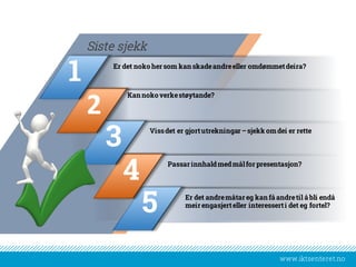 www.iktsenteret.no
Er det noko her som kan skadeandreeller omdømmetdeira?
Siste sjekk
Kan noko verkestøytande?
Vissdet er gjortutrekningar –sjekk omdei er rette
Passarinnhaldmedmålfor presentasjon?
Er det andremåtar eg kan få andretil å bli endå
meir engasjerteller interesserti det eg fortel?
5
4
3
2
1
 