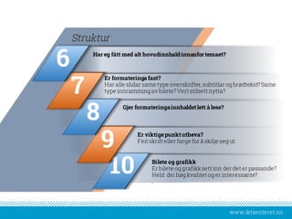 www.iktsenteret.no
Har eg fått med alt hovudinnhaldinnanfortemaet?
Struktur
Er formateringa fast?
Har alle slidar same type overskrifter, subtitlar og brødtekst?Same
type innramming av bilete?Vertstilsettnytta?
Gjer formateringainnhaldetlett å lese?
Er viktigepunktutheva?
Feitskrifteller farge for å skilje seg ut.
Bilete og grafikk
Er bilete og grafikksettinn der deter passande?
Held dei høg kvalitetog er interessante?
.
10
9
8
7
6
 