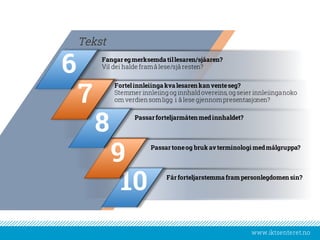 www.iktsenteret.no
Fangar egmerksemda tillesaren/sjåaren?
Vil dei halde framå lese/sjå resten?
Tekst
Fortelinnleiinga kva lesaren kan venteseg?
Stemmer innleiing og innhaldovereins, og seier innleiinganoko
om verdiensomligg i å lese gjennompresentasjonen?
Passarforteljarmåtenmedinnhaldet?
Passartoneog bruk avterminologi medmålgruppa?
Får forteljarstemma frampersonlegdomensin?
10
9
8
7
6
 