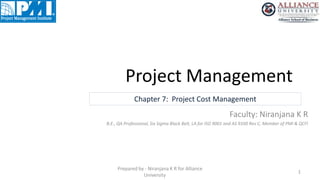 Project Management
1
Prepared by - Niranjana K R for Alliance
University
Chapter 7: Project Cost Management
Faculty: Niranjana K R
B.E., QA Professional, Six Sigma Black Belt, LA for ISO 9001 and AS 9100 Rev C, Member of PMI & QCFI
 