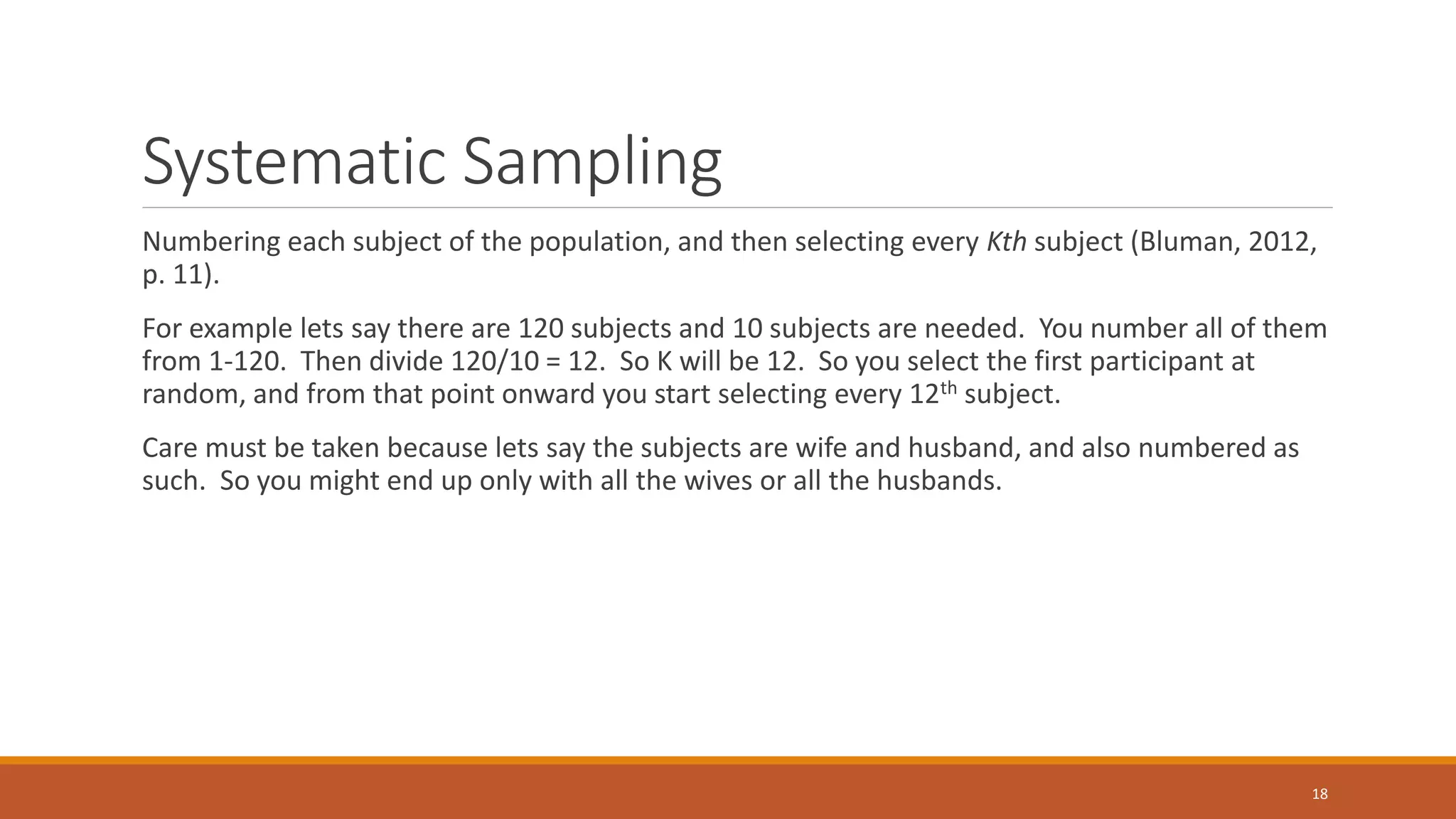 Systematic Sampling
Numbering each subject of the population, and then selecting every Kth subject (Bluman, 2012,
p. 11).
For example lets say there are 120 subjects and 10 subjects are needed. You number all of them
from 1-120. Then divide 120/10 = 12. So K will be 12. So you select the first participant at
random, and from that point onward you start selecting every 12th subject.
Care must be taken because lets say the subjects are wife and husband, and also numbered as
such. So you might end up only with all the wives or all the husbands.
18
 
