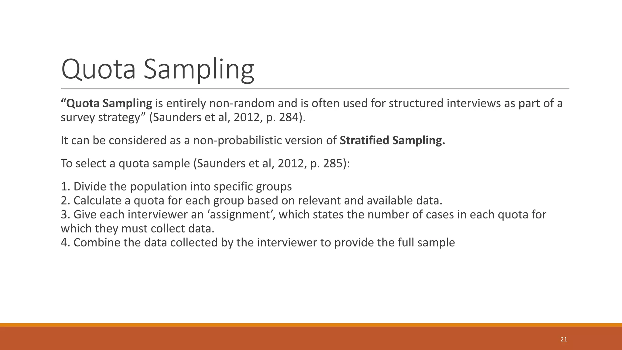 Quota Sampling
“Quota Sampling is entirely non-random and is often used for structured interviews as part of a
survey strategy” (Saunders et al, 2012, p. 284).
It can be considered as a non-probabilistic version of Stratified Sampling.
To select a quota sample (Saunders et al, 2012, p. 285):
1. Divide the population into specific groups
2. Calculate a quota for each group based on relevant and available data.
3. Give each interviewer an ‘assignment’, which states the number of cases in each quota for
which they must collect data.
4. Combine the data collected by the interviewer to provide the full sample
21
 