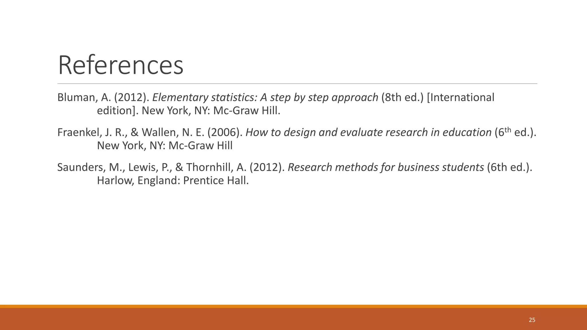 References
Bluman, A. (2012). Elementary statistics: A step by step approach (8th ed.) [International
edition]. New York, NY: Mc-Graw Hill.
Fraenkel, J. R., & Wallen, N. E. (2006). How to design and evaluate research in education (6th ed.).
New York, NY: Mc-Graw Hill
Saunders, M., Lewis, P., & Thornhill, A. (2012). Research methods for business students (6th ed.).
Harlow, England: Prentice Hall.
25
 