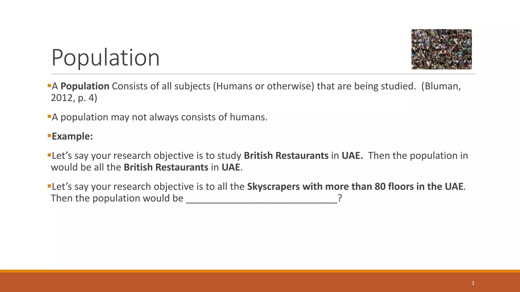 Population
A Population Consists of all subjects (Humans or otherwise) that are being studied. (Bluman,
2012, p. 4)
A population may not always consists of humans.
Example:
Let’s say your research objective is to study British Restaurants in UAE. Then the population in
would be all the British Restaurants in UAE.
Let’s say your research objective is to all the Skyscrapers with more than 80 floors in the UAE.
Then the population would be ____________________________?
3
 