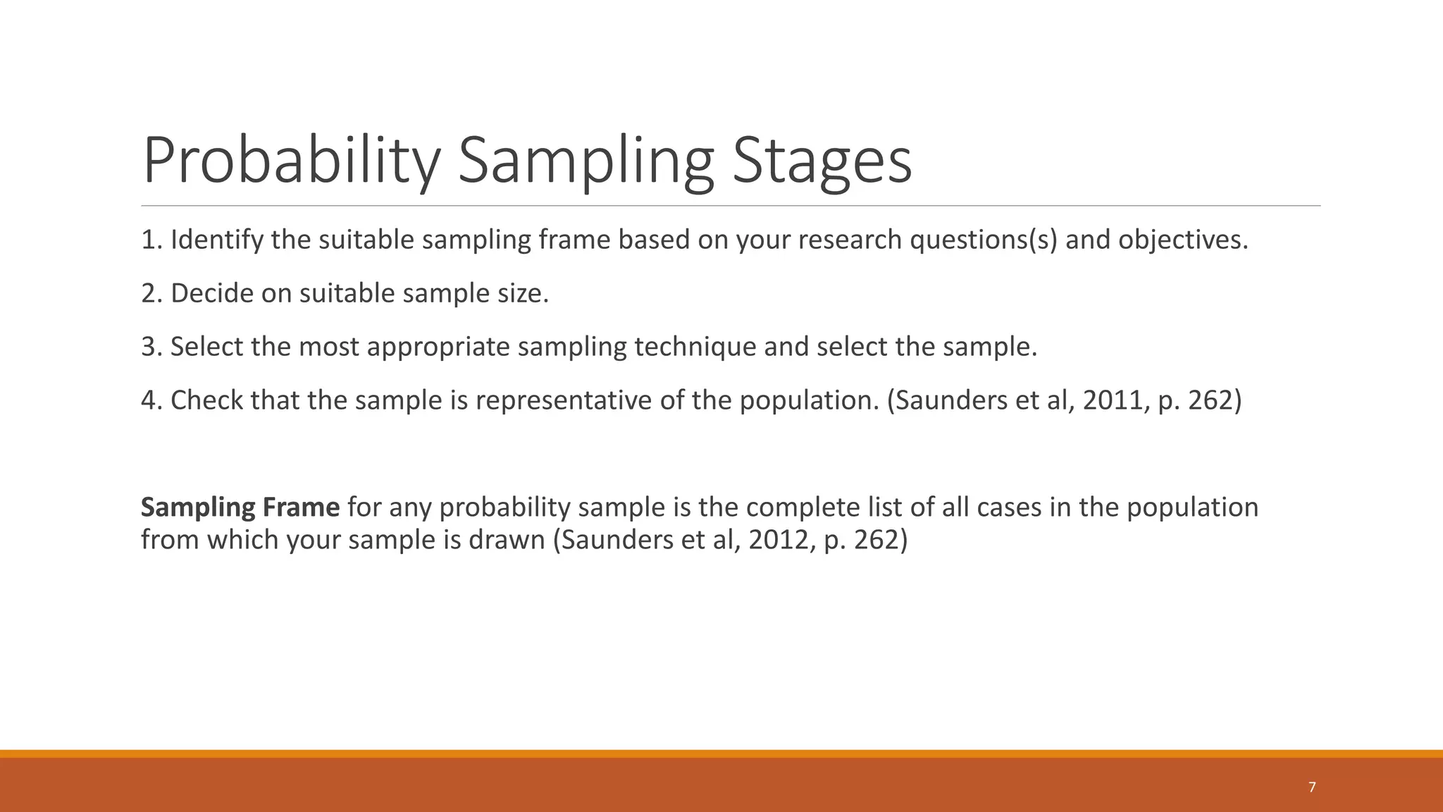 Probability Sampling Stages
1. Identify the suitable sampling frame based on your research questions(s) and objectives.
2. Decide on suitable sample size.
3. Select the most appropriate sampling technique and select the sample.
4. Check that the sample is representative of the population. (Saunders et al, 2011, p. 262)
Sampling Frame for any probability sample is the complete list of all cases in the population
from which your sample is drawn (Saunders et al, 2012, p. 262)
7
 