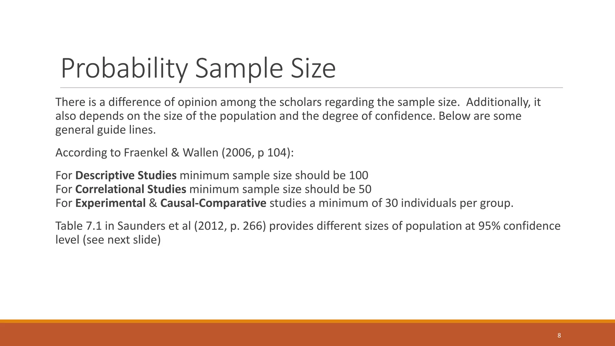 Probability Sample Size
There is a difference of opinion among the scholars regarding the sample size. Additionally, it
also depends on the size of the population and the degree of confidence. Below are some
general guide lines.
According to Fraenkel & Wallen (2006, p 104):
For Descriptive Studies minimum sample size should be 100
For Correlational Studies minimum sample size should be 50
For Experimental & Causal-Comparative studies a minimum of 30 individuals per group.
Table 7.1 in Saunders et al (2012, p. 266) provides different sizes of population at 95% confidence
level (see next slide)
8
 