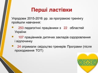 Перші ластівки
Упродовж 2015-2016 рр. за програмою тренінгу
пройшли навчання:
§ 253 педагогічні працівники з 22 областей
України
§ 107 працівників дитячих закладів оздоровлення
і відпочинку
§ 24 отримали свідоцтво тренерів Програми (після
проходження ТОТ)
 