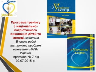 Програма тренінгу
з національно-
патріотичного
виховання дітей та
молоді, схвалена
Вченою радої
Інституту проблем
виховання НАПН
України,
протокол № 7 від
02.07.2015 р.
 