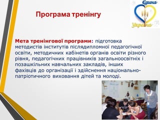 Мета тренінгової програми: підготовка
методистів інститутів післядипломної педагогічної
освіти, методичних кабінетів органів освіти різного
рівня, педагогічних працівників загальноосвітніх і
позашкільних навчальних закладів, інших
фахівців до організації і здійснення національно-
патріотичного виховання дітей та молоді.
Програма тренінгу
 