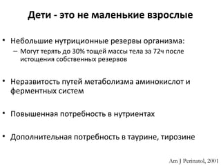 Дети - это не маленькие взрослые
• Небольшие нутриционные резервы организма:
– Могут терять до 30% тощей массы тела за 72ч после
истощения собственных резервов
• Неразвитость путей метаболизма аминокислот и
ферментных систем
• Повышенная потребность в нутриентах
• Дополнительная потребность в таурине, тирозине
Am J Perinatol, 2001
 