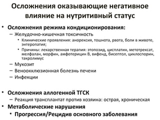 Осложнения оказывающие негативное
влияние на нутритивный статус
• Осложнения режима кондиционирования:
– Желудочно-кишечная токсичность
• Клинические проявления: анорексия, тошнота, рвота, боли в животе,
энтеропатия;
• Причины: лекарственная терапия: этопозид, цисплатин, метотрексат,
мелфалан, морфин, амфотерицин В, вифенд, бисептол, циклоспорин,
такролимус
– Мукозит
– Веноокклюзионная болезнь печени
– Инфекции
• Осложнения аллогенной ТГСК
– Реакция трансплантат против хозяина: острая, хроническая
• Метаболические нарушения
• Прогрессия/Рецидив основного заболевания
 