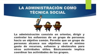 LA ADMINISTRACIÒN COMO
TÈCNICA SOCIAL
La administración consiste en orientar, dirigir y
controlar los esfuerzos de un grupo de personas
hacia un objetivo común. Permite que un grupo de
personas alcance sus objetivos con el mínimo
gasto de recursos, esfuerzo y obstáculos para
otras actividades útiles. Básicamente implica
coordinar las actividades de los grupos.
 
