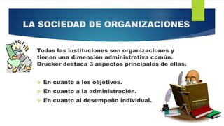 LA SOCIEDAD DE ORGANIZACIONES
Todas las instituciones son organizaciones y
tienen una dimensión administrativa común.
Drucker destaca 3 aspectos principales de ellas.
 En cuanto a los objetivos.
 En cuanto a la administración.
 En cuanto al desempeño individual.
 