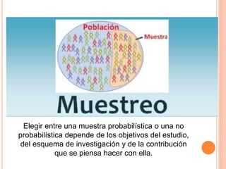 Elegir entre una muestra probabilística o una no
probabilística depende de los objetivos del estudio,
del esquema de investigación y de la contribución
que se piensa hacer con ella.
 