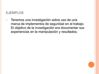 EJEMPLOS
1. Tenemos una investigación sobre uso de una
marca de implementos de seguridad en el trabajo.
El objetivo de la investigación era documentar sus
experiencias en la manipulación y resultados.
 