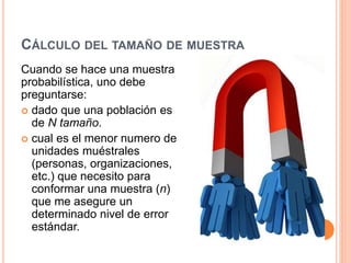 CÁLCULO DEL TAMAÑO DE MUESTRA
Cuando se hace una muestra
probabilística, uno debe
preguntarse:
 dado que una población es
de N tamaño.
 cual es el menor numero de
unidades muéstrales
(personas, organizaciones,
etc.) que necesito para
conformar una muestra (n)
que me asegure un
determinado nivel de error
estándar.
 