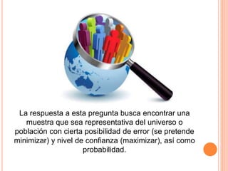La respuesta a esta pregunta busca encontrar una
muestra que sea representativa del universo o
población con cierta posibilidad de error (se pretende
minimizar) y nivel de confianza (maximizar), así como
probabilidad.
 
