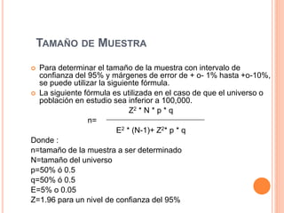 TAMAÑO DE MUESTRA
 Para determinar el tamaño de la muestra con intervalo de
confianza del 95% y márgenes de error de + o- 1% hasta +o-10%,
se puede utilizar la siguiente fórmula.
 La siguiente fórmula es utilizada en el caso de que el universo o
población en estudio sea inferior a 100,000.
Z2 * N * p * q
n=
E2 * (N-1)+ Z2* p * q
Donde :
n=tamaño de la muestra a ser determinado
N=tamaño del universo
p=50% ó 0.5
q=50% ó 0.5
E=5% o 0.05
Z=1.96 para un nivel de confianza del 95%
 