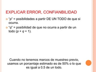EXPLICAR ERROR, CONFIANBILIDAD
 “p” = posibilidades a partir DE UN TODO de que si
ocurra.
 “q” = posibilidad de que no ocurra a partir de un
todo (p + q = 1).
Cuando no tenemos marcos de muestreo previo,
usamos un porcentaje estimado es de 50% o lo que
es igual a 0.5 de un todo.
 