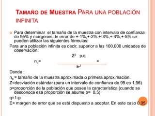 TAMAÑO DE MUESTRA PARA UNA POBLACIÓN
INFINITA
 Para determinar el tamaño de la muestra con intervalo de confianza
de 95% y márgenes de error de +-1%,+-2%,+-3%,+-4%,+-5% se
pueden utilizar las siguientes fórmulas:
Para una población infinita es decir, superior a las 100,000 unidades de
observación:
Z2 p.q
no= =
E2
Donde :
no = tamaño de la muestra aproximada o primera aproximación.
Z=desviación estándar (para un intervalo de confianza de 95 es 1,96)
p=proporción de la población que posee la característica (cuando se
desconoce esa proporción se asume p= 0.5)
q=1-p
E= margen de error que se está dispuesto a aceptar. En este caso 0.05
 
