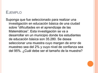 EJEMPLO
Suponga que fue seleccionado para realizar una
investigación en educación básica de una ciudad
sobre “dificultades en el aprendizaje de las
Matemáticas”. Esta investigación se va a
desarrollar en un municipio donde los estudiantes
de educación básica son 35.280. Se desea
seleccionar una muestra cuyo margen de error de
muestreo sea del 2% y cuyo nivel de confianza sea
del 95%. ¿Cuál debe ser el tamaño de la muestra?
 