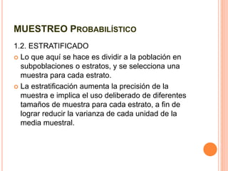 MUESTREO PROBABILÍSTICO
1.2. ESTRATIFICADO
 Lo que aquí se hace es dividir a la población en
subpoblaciones o estratos, y se selecciona una
muestra para cada estrato.
 La estratificación aumenta la precisión de la
muestra e implica el uso deliberado de diferentes
tamaños de muestra para cada estrato, a fin de
lograr reducir la varianza de cada unidad de la
media muestral.
 