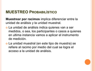 MUESTREO PROBABILÍSTICO
Muestrear por racimos implica diferenciar entre la
unidad de análisis y la unidad muestral.
 La unidad de análisis indica quienes van a ser
medidos, o sea, los participantes o casos a quienes
en ultima instancia vamos a aplicar el instrumento
de medición.
 La unidad muestral (en este tipo de muestra) se
refiere al racimo por medio del cual se logra el
acceso a la unidad de análisis.
 