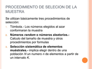 PROCEDIMIENTO DE SELECION DE LA
MUESTRA
Se utilizan básicamente tres procedimientos de
selección:
1. Tómbola.- Los números elegidos al azar
conformaran la muestra
2. Números random o números aleatorios.-
Calculo del tamaño de muestra y otros
procedimientos por formulas
3. Selección sistemática de elementos
muéstrales.- implica elegir dentro de una
población N un numero n de elementos a partir de
un intervalo K.
 