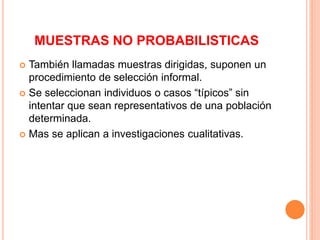 MUESTRAS NO PROBABILISTICAS
 También llamadas muestras dirigidas, suponen un
procedimiento de selección informal.
 Se seleccionan individuos o casos “típicos” sin
intentar que sean representativos de una población
determinada.
 Mas se aplican a investigaciones cualitativas.
 