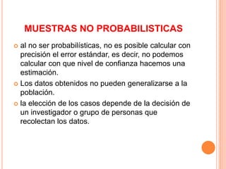 MUESTRAS NO PROBABILISTICAS
 al no ser probabilísticas, no es posible calcular con
precisión el error estándar, es decir, no podemos
calcular con que nivel de confianza hacemos una
estimación.
 Los datos obtenidos no pueden generalizarse a la
población.
 la elección de los casos depende de la decisión de
un investigador o grupo de personas que
recolectan los datos.
 