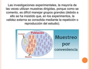 Las investigaciones experimentales, la mayoría de
las veces utilizan muestras dirigidas, porque como se
comento, es difícil manejar grupos grandes (debido a
ello se ha insistido que, en los experimentos, la
validez externa se consolida mediante la repetición o
reproducción del estudio).
 