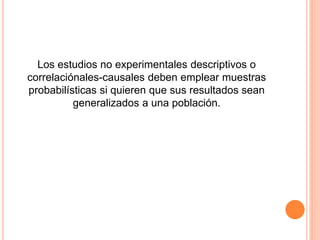 Los estudios no experimentales descriptivos o
correlaciónales-causales deben emplear muestras
probabilísticas si quieren que sus resultados sean
generalizados a una población.
 