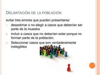 DELIMITACIÓN DE LA POBLACIÓN
evitar tres errores que pueden presentarse:
1. desestimar o no elegir a casos que deberían ser
parte de la muestra
2. incluir a casos que no deberían estar porque no
forman parte de la población.
3. Seleccionar casos que son verdaderamente
inelegibles
 