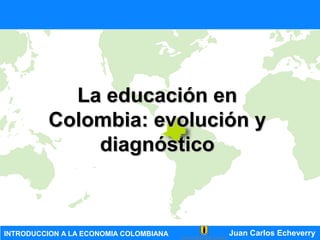 INTRODUCCION A LA ECONOMIA COLOMBIANA Juan Carlos Echeverry
La educación enLa educación en
Colombia: evolución yColombia: evolución y
diagnósticodiagnóstico
 