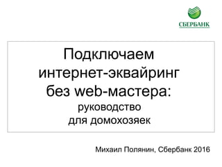 Подключаем
интернет-эквайринг
без web-мастера:
руководство
для домохозяек
Михаил Полянин, Сбербанк 2016
 